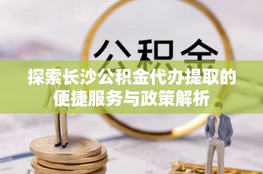 蓬莱探索长沙公积金代办提取的便捷服务与政策解析