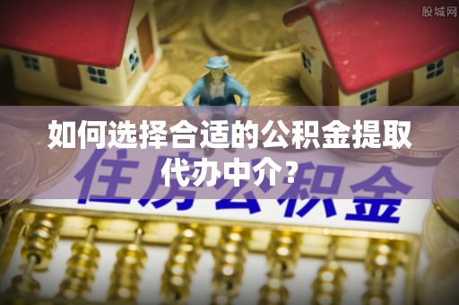蓬莱如何选择合适的公积金提取代办中介？