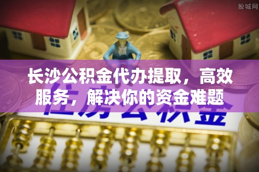 蓬莱长沙公积金代办提取，高效服务，解决你的资金难题