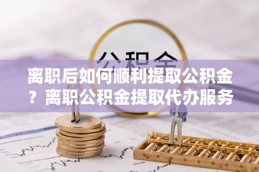 蓬莱离职后如何顺利提取公积金？离职公积金提取代办服务全解析
