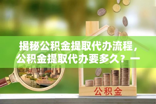 蓬莱揭秘公积金提取代办流程，公积金提取代办要多久？一站式指南为你解答